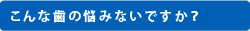 こんな歯の悩みないですか？