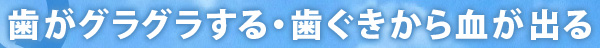 歯がグラグラする・歯ぐきから血が出る