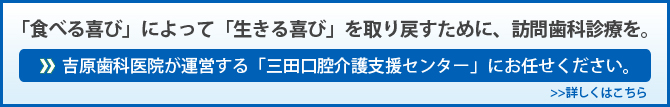 ：「食べる喜び」によって「生きる喜び」を取り戻すために、訪問歯科診療を。吉原歯科医院が運営する「三田口腔介護支援センター」　にお任せください。　　>>詳しくはこちら