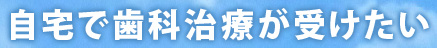 自宅で歯科治療が受けたい