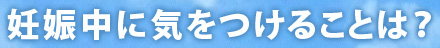 妊娠中に気をつけることは？